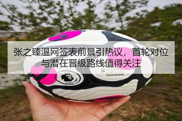 张之臻温网签表前景引热议，首轮对位与潜在晋级路线值得关注