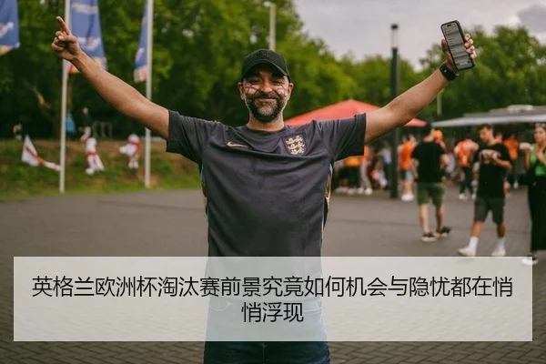 英格兰欧洲杯淘汰赛前景究竟如何机会与隐忧都在悄悄浮现